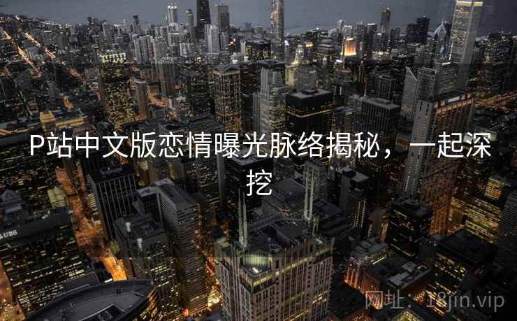P站中文版恋情曝光脉络揭秘,一起深挖 P站中文版恋情曝光脉络揭秘,一起深挖