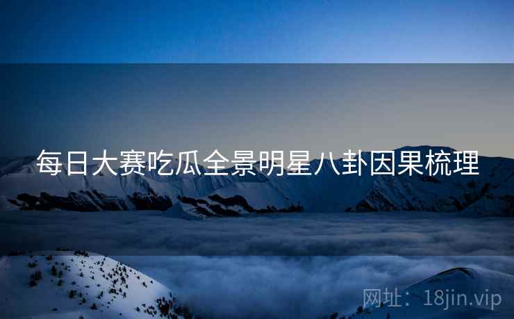 每日大赛吃瓜全景明星八卦因果梳理