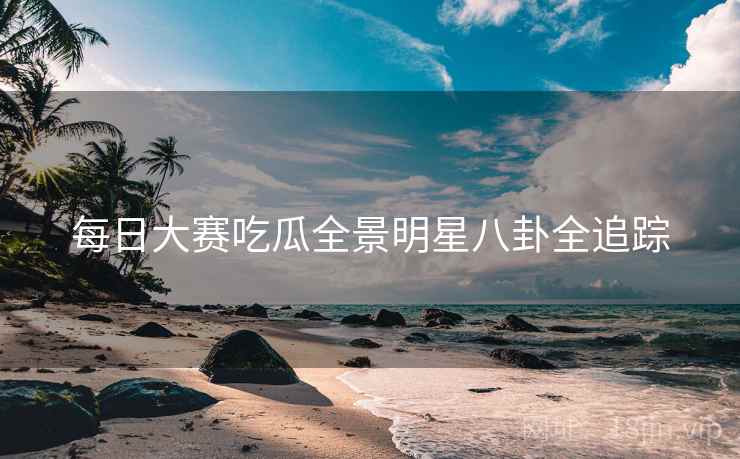 每日大赛吃瓜全景明星八卦全追踪 每日大赛吃瓜全景明星八卦全追踪