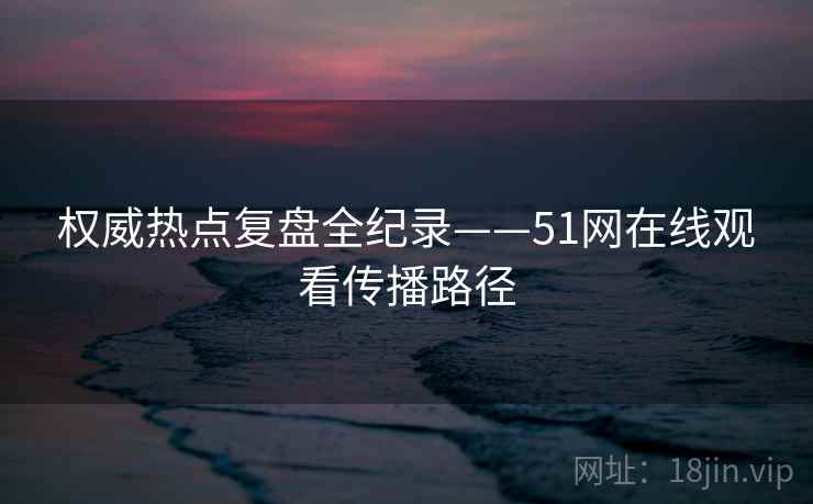 权威热点复盘全纪录——51网在线观看传播路径 权威热点复盘全纪录——51网在线观看传播路径